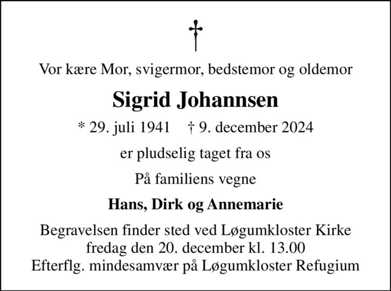 Vor kære Mor, svigermor, bedstemor og oldemor
Sigrid Johannsen
* 29. juli 1941    ✝ 9. december 2024
er pludselig taget fra os
På familiens vegne
Hans, Dirk og Annemarie
Begravelsen finder sted ved Løgumkloster Kirke  fredag den 20. december kl. 13.00  Efterflg. mindesamvær på Løgumkloster Refugium