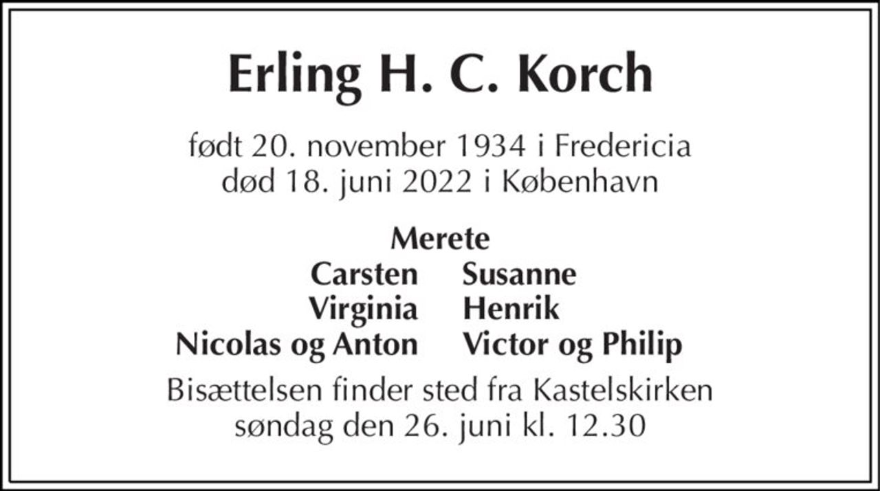 Erling H. C. Korch 
født 20. november 1934​ i Fredericia død 18. juni 2022​ i København 
Merete 
Carsten Virginia Nicolas og Anton 
Susanne Henrik Victor og Philip 
Bisættelsen finder sted fra Kastelskirken søndag den 26. juni kl. 12.30