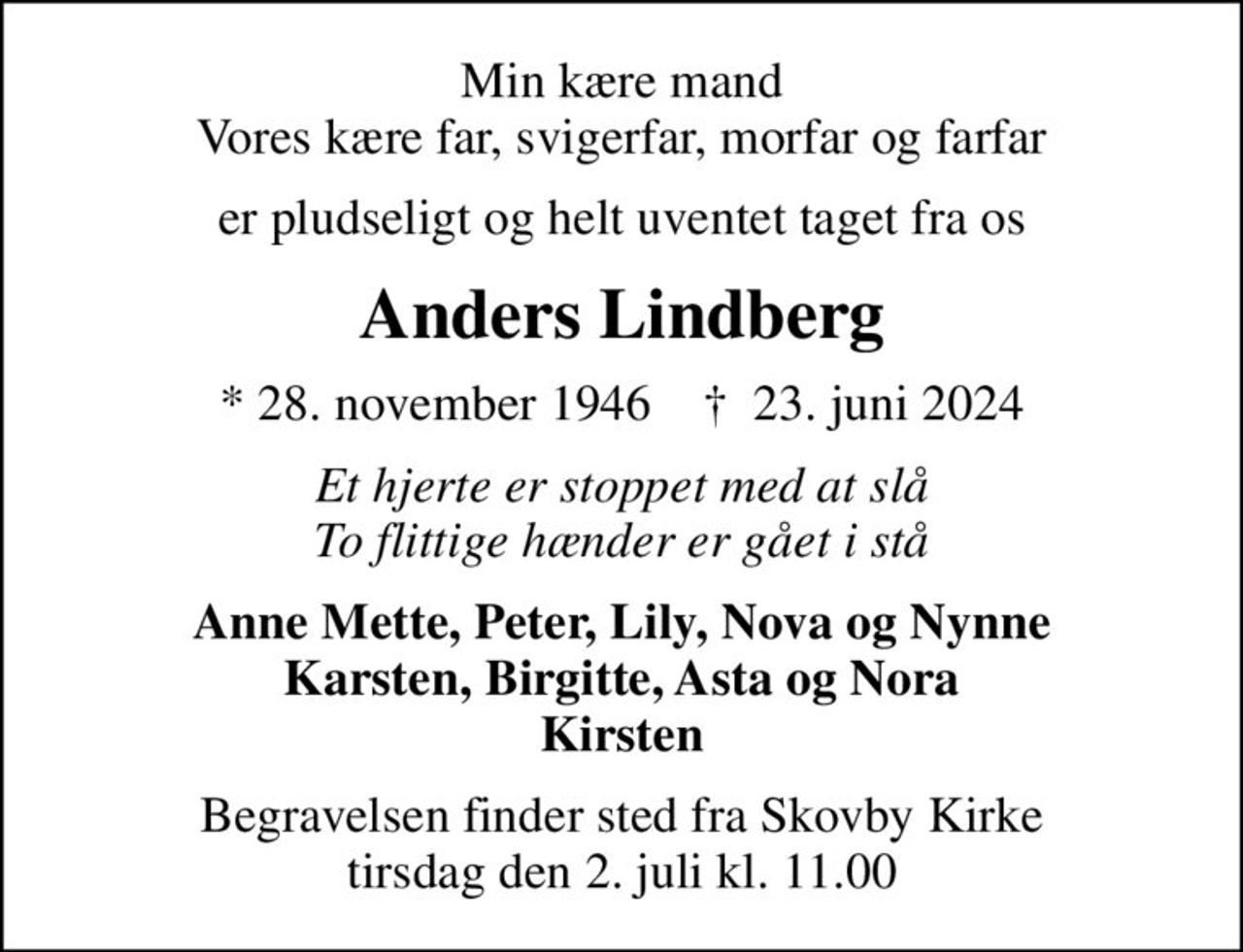 Min kære mand Vores kære far, svigerfar, morfar og farfar
er pludseligt og helt uventet taget fra os
Anders Lindberg
* 28. november 1946    ✝ 23. juni 2024
Et hjerte er stoppet med at slå To flittige hænder er gået i stå
Anne Mette, Peter, Lily, Nova og Nynne Karsten, Birgitte, Asta og Nora Kirsten
Begravelsen finder sted fra Skovby Kirke  tirsdag den 2. juli kl. 11.00