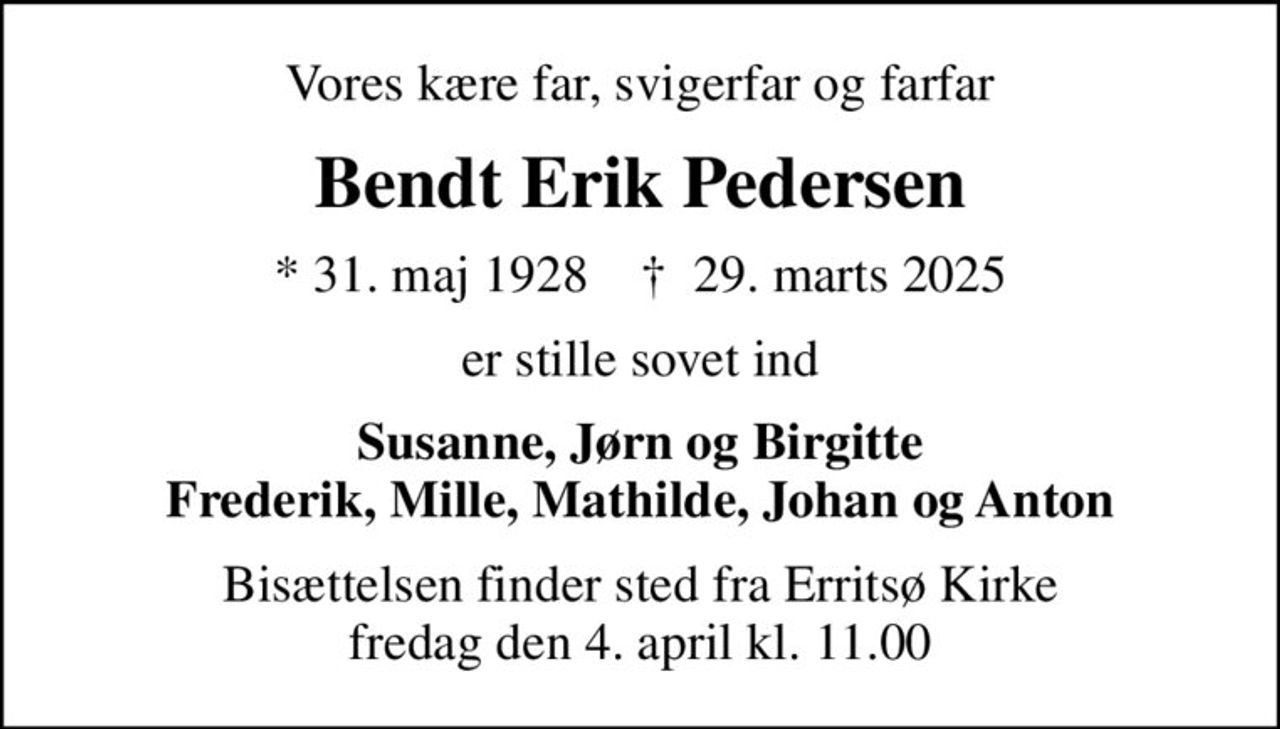 Vores kære far, svigerfar og farfar
Bendt Erik Pedersen
* 31. maj 1928    ✝ 29. marts 2025
er stille sovet ind
Susanne, Jørn og Birgitte Frederik, Mille, Mathilde, Johan og Anton
Bisættelsen finder sted fra Erritsø Kirke  fredag den 4. april kl. 11.00