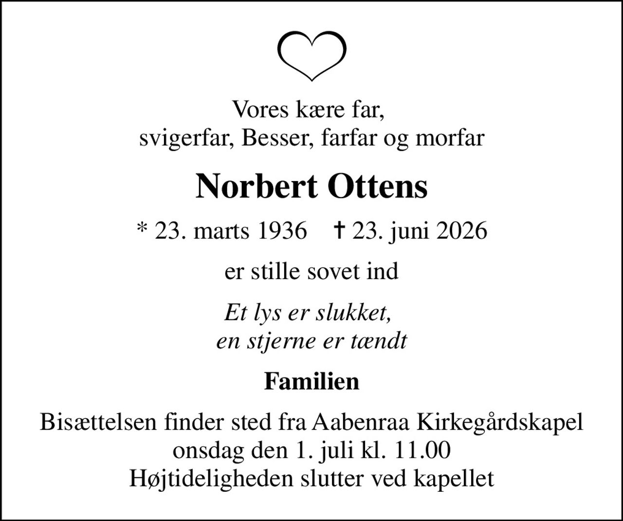 Vores kære far,  svigerfar, Besser, farfar og morfar
Norbert Ottens
* 23. marts 1936    ✝ 23. juni 2026
er stille sovet ind
Et lys er slukket,  en stjerne er tændt
Familien
Bisættelsen finder sted fra Aabenraa Kirkegårdskapel  onsdag den 1. juli kl. 11.00  Højtideligheden slutter ved kapellet