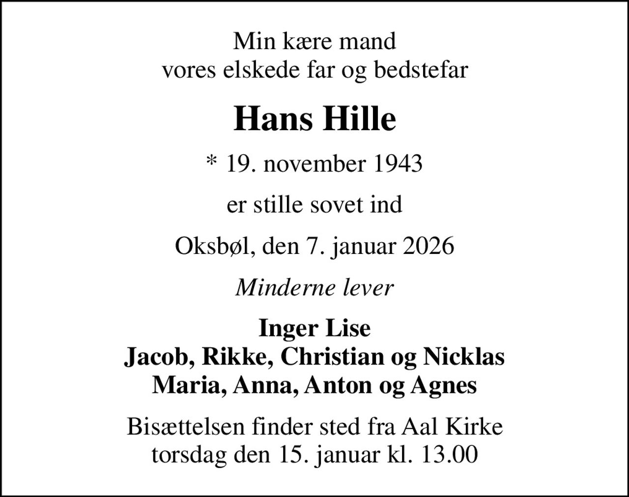 Min kære mand vores elskede far og bedstefar
Hans Hille
* 19. november 1943
er stille sovet ind
Oksbøl, den 7. januar 2026
Minderne lever
Inger Lise Jacob, Rikke, Christian og Nicklas Maria, Anna, Anton og Agnes
Bisættelsen finder sted fra Aal Kirke  torsdag den 15. januar kl. 13.00
