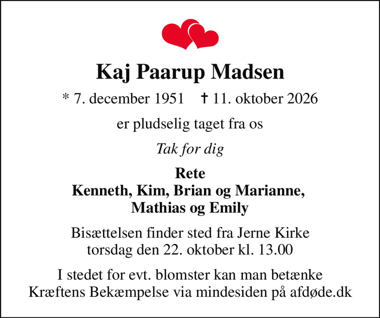 Kaj Paarup Madsen
* 7. december 1951    ✝ 11. oktober 2026
er pludselig taget fra os
Tak for dig
Rete Kenneth, Kim, Brian og Marianne,  Mathias og Emily
Bisættelsen finder sted fra Jerne Kirke  torsdag den 22. oktober kl. 13.00 
I stedet for evt. blomster kan man betænke
					Kræftens Bekæmpelse via mindesiden på afdøde.dk