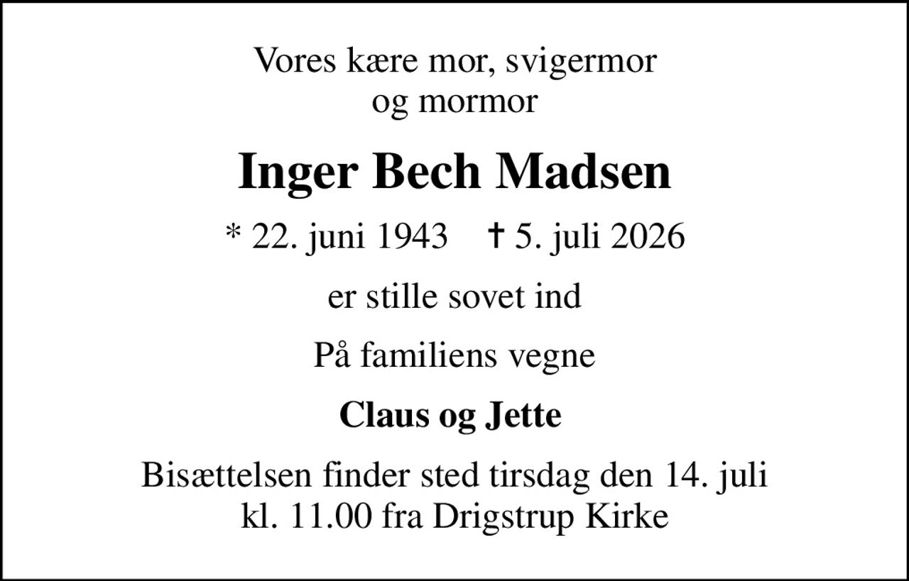 Vores kære mor, svigermor og mormor
Inger Bech Madsen
* 22. juni 1943    ✝ 5. juli 2026
er stille sovet ind
På familiens vegne
Claus og Jette 
Bisættelsen finder sted tirsdag den 14. juli kl. 11.00 fra Drigstrup Kirke