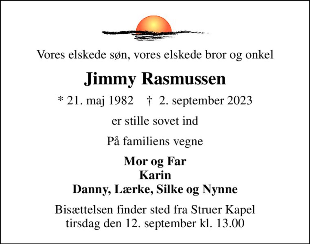 Vores elskede søn, vores elskede bror og onkel
Jimmy Rasmussen
* 21. maj 1982    ✝ 2. september 2023
er stille sovet ind
På familiens vegne
Mor og Far Karin Danny, Lærke, Silke og Nynne
Bisættelsen finder sted fra Struer Kapel  tirsdag den 12. september kl. 13.00