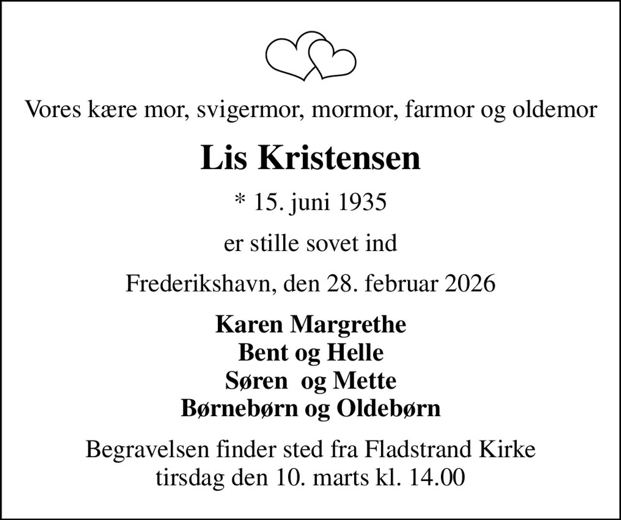 Vores kære mor, svigermor, mormor, farmor og oldemor
Lis Kristensen
* 15. juni 1935
er stille sovet ind
Frederikshavn, den 28. februar 2026
Karen Margrethe Bent og Helle Søren  og Mette Børnebørn og Oldebørn
Begravelsen finder sted fra Fladstrand Kirke  tirsdag den 10. marts kl. 14.00