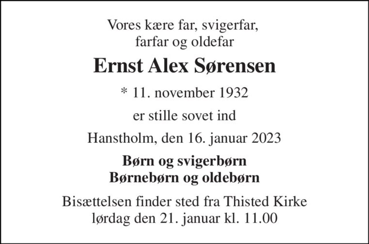 Vores kære far, svigerfar,  farfar og oldefar 
Ernst Alex Sørensen 
*​ 11. november 1932 
er stille sovet ind 
Hanstholm, den 16. januar 2023 
Børn og svigerbørn Børnebørn og oldebørn 
Bisættelsen finder sted fra Thisted Kirke lørdag den 21. januar kl. 11.00