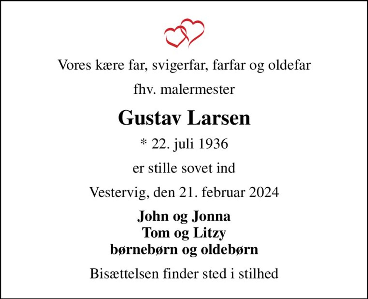 Vores kære far, svigerfar, farfar og oldefar
fhv. malermester
Gustav Larsen
* 22. juli 1936
er stille sovet ind
Vestervig, den 21. februar 2024
John og Jonna Tom og Litzy børnebørn og oldebørn
Bisættelsen finder sted i stilhed