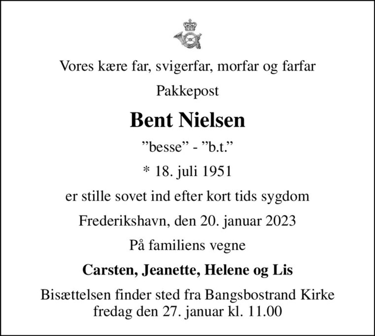 Vores kære far, svigerfar, morfar og farfar
Pakkepost
Bent Nielsen
besse - b.t.
* 18. juli 1951
er stille sovet ind efter kort tids sygdom
Frederikshavn, den 20. januar 2023
På familiens vegne
Carsten, Jeanette, Helene og Lis
Bisættelsen finder sted fra Bangsbostrand Kirke  fredag den 27. januar kl. 11.00