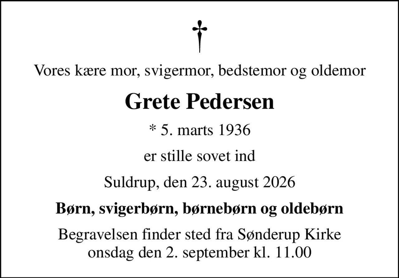 Vores kære mor, svigermor, bedstemor og oldemor
Grete Pedersen
* 5. marts 1936
er stille sovet ind
Suldrup, den 23. august 2026
Børn, svigerbørn, børnebørn og oldebørn
Begravelsen finder sted fra Sønderup Kirke  onsdag den 2. september kl. 11.00