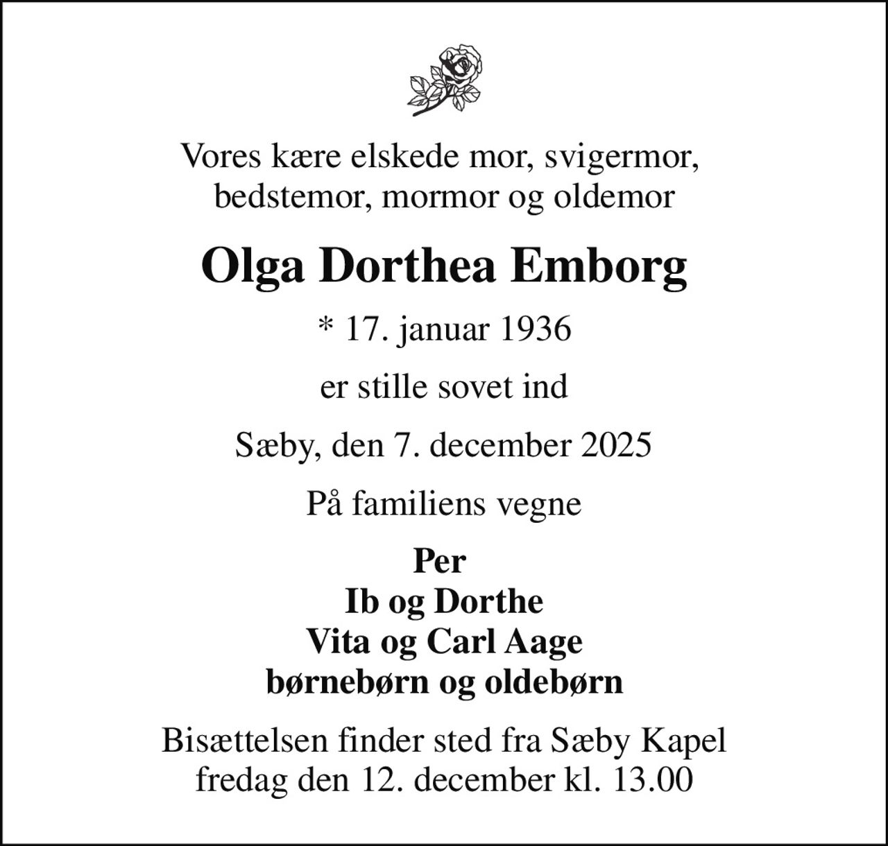 Vores kære elskede mor, svigermor,  bedstemor, mormor og oldemor
Olga Dorthea Emborg
* 17. januar 1936
er stille sovet ind
Sæby, den 7. december 2025
På familiens vegne
Per  Ib og Dorthe Vita og Carl Aage børnebørn og oldebørn
Bisættelsen finder sted fra Sæby Kapel  fredag den 12. december kl. 13.00