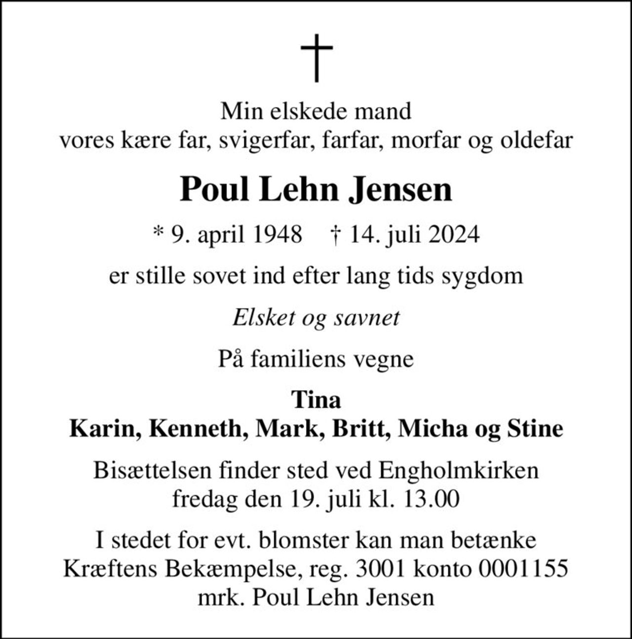 Min elskede mand vores kære far, svigerfar, farfar, morfar og oldefar
Poul Lehn Jensen
* 9. april 1948    ✝ 14. juli 2024
er stille sovet ind efter lang tids sygdom
Elsket og savnet
På familiens vegne
Tina Karin, Kenneth, Mark, Britt, Micha og Stine
Bisættelsen finder sted ved Engholmkirken  fredag den 19. juli kl. 13.00 
I stedet for evt. blomster kan man betænke
					Kræftens Bekæmpelse reg.3001konto0001155mrk. Poul Lehn
					Jensen