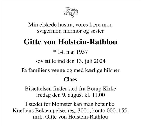 Min elskede hustru, vores kære mor, svigermor, mormor og søster
Gitte von Holstein-Rathlou
* 14. maj 1957
sov stille ind den 13. juli 2024
På familiens vegne og med kærlige hilsner
Claes
Bisættelsen finder sted fra Borup Kirke  fredag den 9. august kl. 11.00 
I stedet for blomster kan man betænke  Kræftens Bekæmpelse, reg. 3001, konto 0001155, mrk. Gitte von Holstein-Rathlou
I stedet for evt. blomster kan man betænke
					Kræftens Bekæmpelse reg.3001konto0001155mrk. Gitte Joan
					Von Holstein-Rathlou