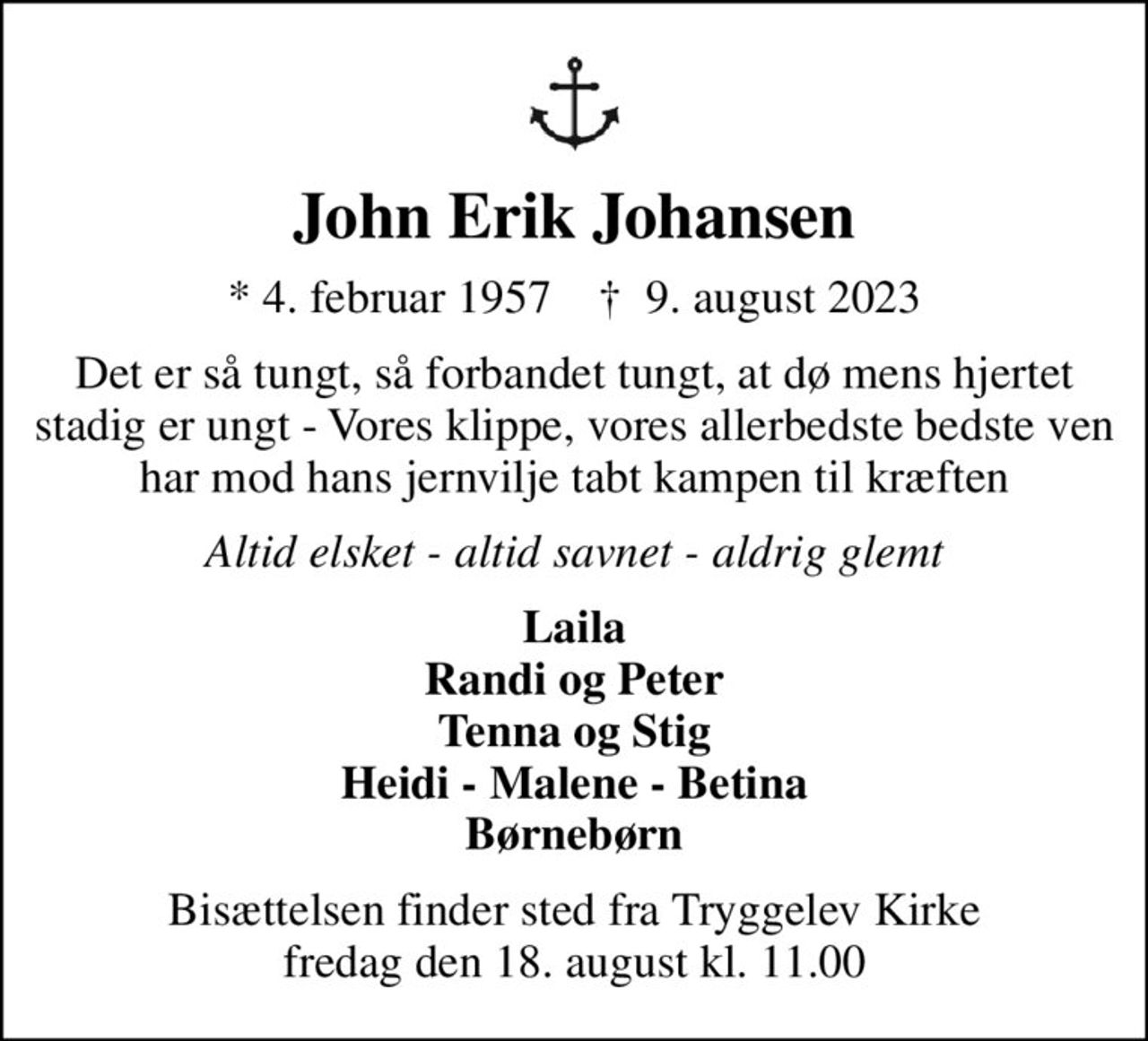 John Erik Johansen
* 4. februar 1957    ✝ 9. august 2023
Det er så tungt, så forbandet tungt, at dø mens hjertet stadig er ungt - Vores klippe, vores allerbedste bedste ven har mod hans jernvilje tabt kampen til kræften
Altid elsket - altid savnet - aldrig glemt
Laila Randi og Peter Tenna og Stig Heidi - Malene - Betina Børnebørn
Bisættelsen finder sted fra Tryggelev Kirke  fredag den 18. august kl. 11.00