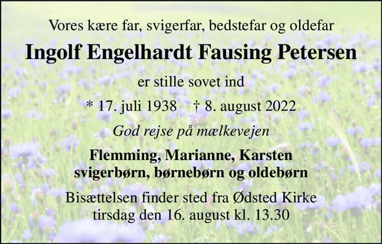 Vores kære far, svigerfar, bedstefar og oldefar 
Ingolf Engelhardt Fausing Petersen 
er stille sovet ind 
*​ 17. juli 1938​    †​ 8. august 2022 
God rejse på mælkevejen 
Flemming, Marianne, Karsten svigerbørn, børnebørn og oldebørn 
Bisættelsen​ finder sted fra Ødsted Kirke​ tirsdag den 16. august​ kl. 13.30