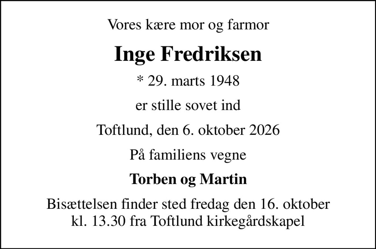 Vores kære mor og farmor
Inge Fredriksen
* 29. marts 1948
er stille sovet ind
Toftlund, den 6. oktober 2026
På familiens vegne
Torben og Martin
Bisættelsen finder sted fredag den 16. oktober kl. 13.30 fra Toftlund kirkegårdskapel