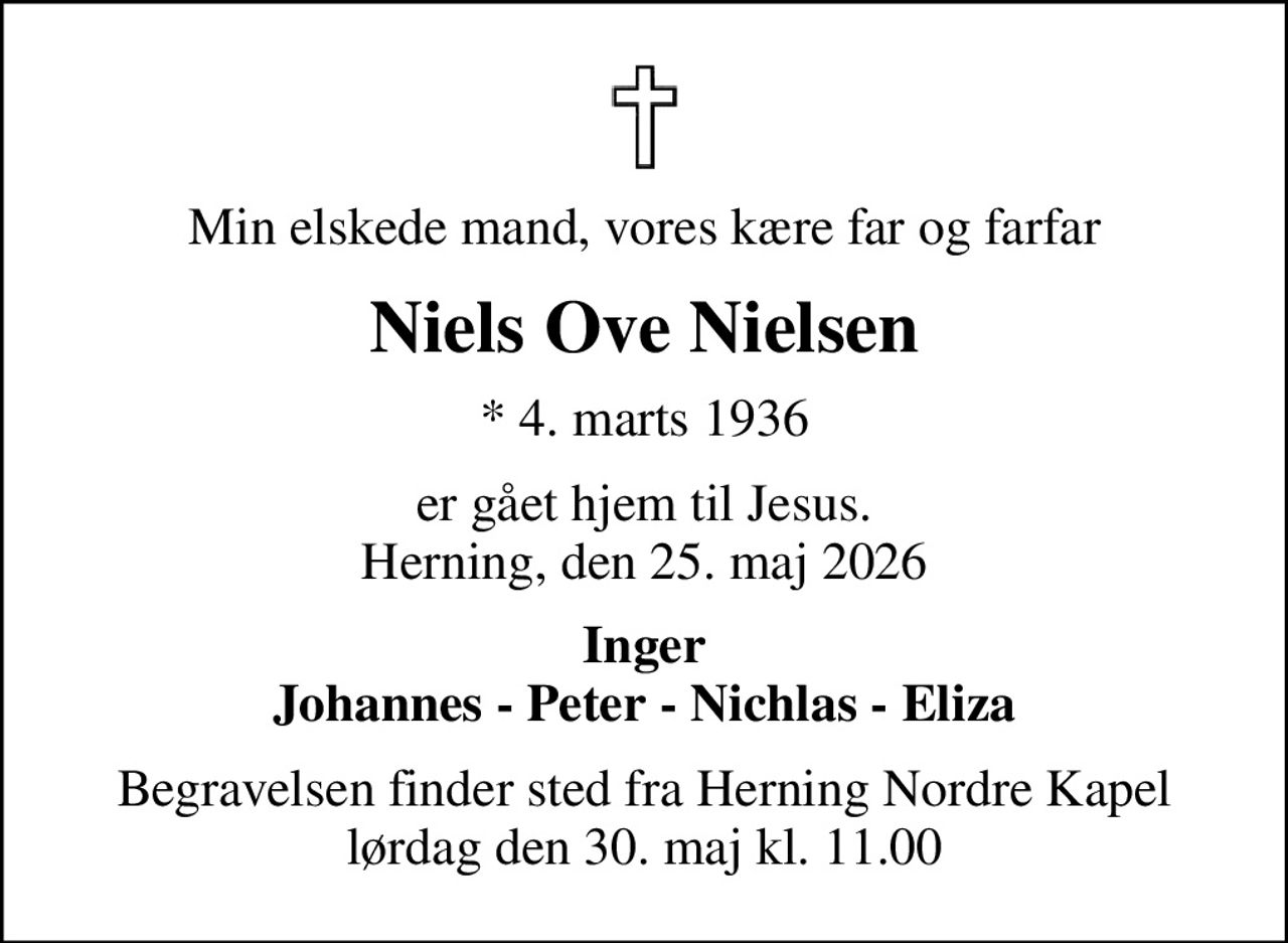 Min elskede mand, vores kære far og farfar
Niels Ove Nielsen
* 4. marts 1936
er gået hjem til Jesus. Herning, den 25. maj 2026
Inger Johannes - Peter - Nichlas - Eliza
Begravelsen finder sted fra Herning Nordre Kapel  lørdag den 30. maj kl. 11.00