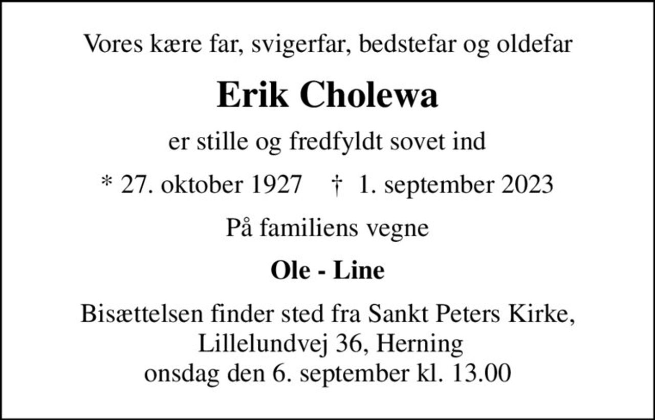 Vores kære far, svigerfar, bedstefar og oldefar
Erik Cholewa
er stille og fredfyldt sovet ind
* 27. oktober 1927    ✝ 1. september 2023
På familiens vegne
Ole - Line
Bisættelsen finder sted fra Sankt Peters Kirke,  Lillelundvej 36, Herning onsdag den 6. september kl. 13.00