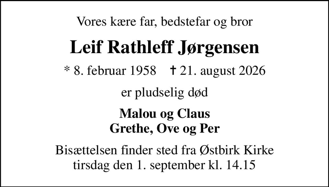 Vores kære far, bedstefar og bror
Leif Rathleff Jørgensen
* 8. februar 1958    ✝ 21. august 2026
er pludselig død
Malou og Claus Grethe, Ove og Per
Bisættelsen finder sted fra Østbirk Kirke  tirsdag den 1. september kl. 14.15