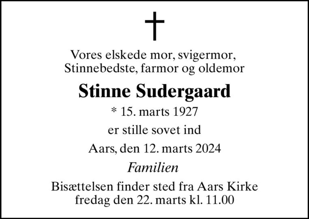 Vores elskede mor, svigermor,  Stinnebedste, farmor og oldemor
Stinne Sudergaard
* 15. marts 1927
er stille sovet ind
Aars, den 12. marts 2024
Familien 
Bisættelsen finder sted fra Aars Kirke  fredag den 22. marts kl. 11.00