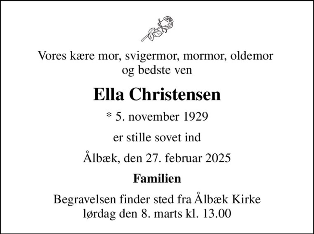 Vores kære mor, svigermor, mormor, oldemor  og bedste ven
Ella Christensen
* 5. november 1929
er stille sovet ind
Ålbæk, den 27. februar 2025
Familien
Begravelsen finder sted fra Ålbæk Kirke  lørdag den 8. marts kl. 13.00
