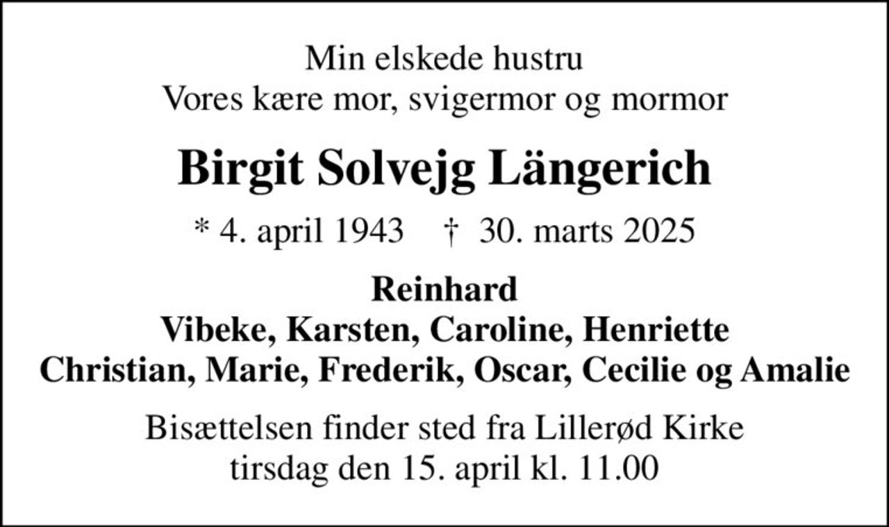 Min elskede hustru Vores kære mor, svigermor og mormor
Birgit Solvejg Längerich
* 4. april 1943    ✝ 30. marts 2025
Reinhard Vibeke, Karsten, Caroline, Henriette Christian, Marie, Frederik,  Oscar, Cecilie og Amalie
Bisættelsen finder sted fra Lillerød Kirke  tirsdag den 15. april kl. 11.00