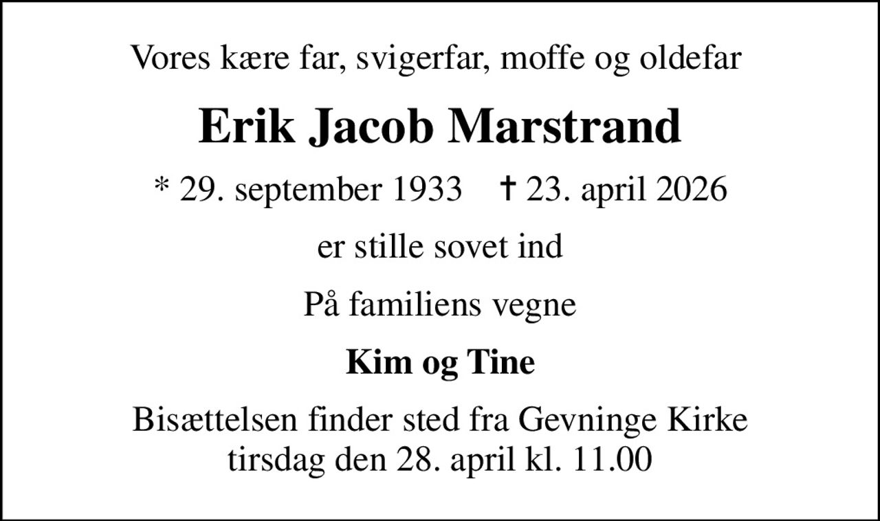 Vores kære far, svigerfar, moffe og oldefar 
Erik Jacob Marstrand
* 29. september 1933    ✝ 23. april 2026
er stille sovet ind
På familiens vegne
Kim og Tine
Bisættelsen finder sted fra Gevninge Kirke  tirsdag den 28. april kl. 11.00