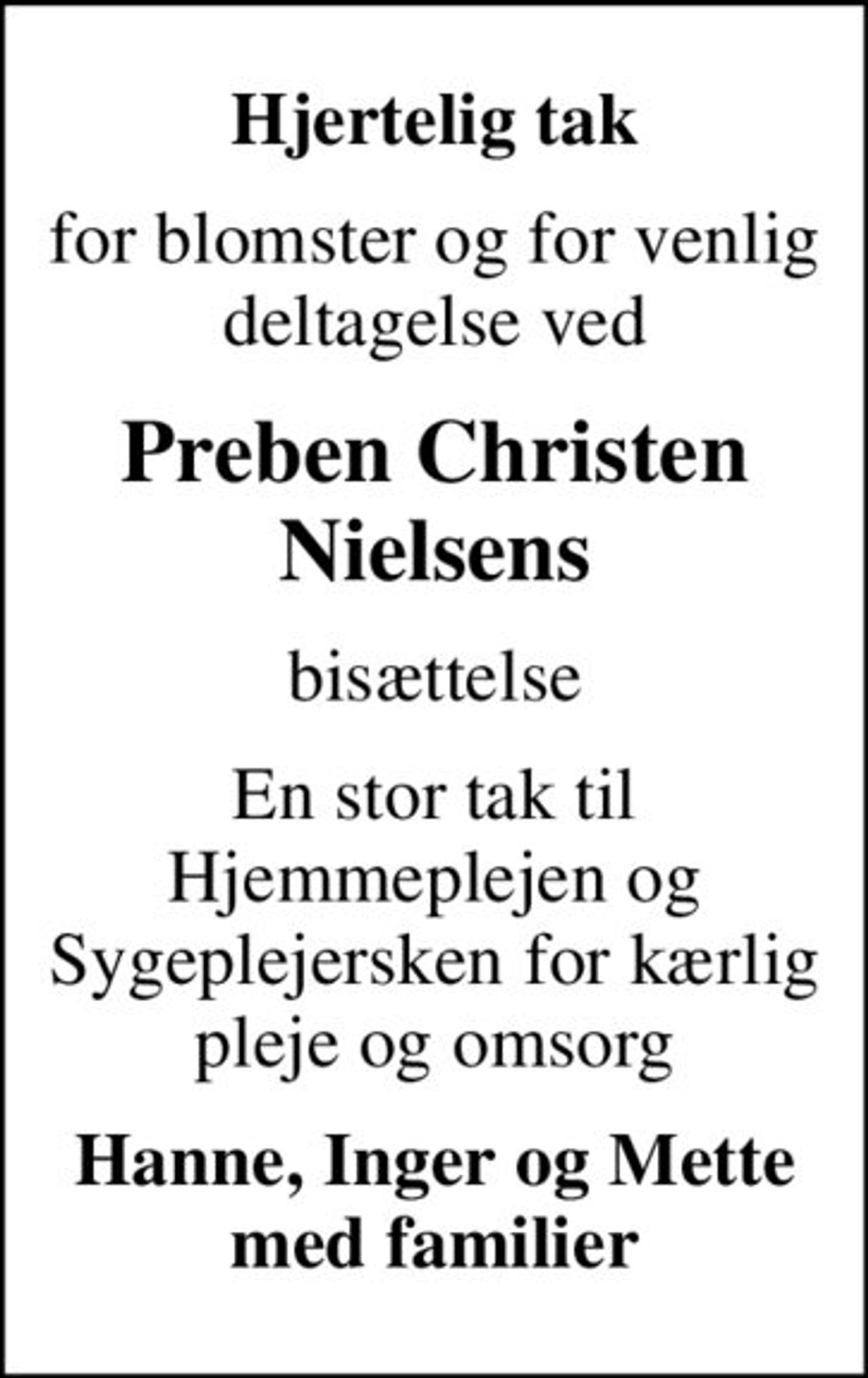 Hjertelig tak
for blomster og for venlig deltagelse ved
Preben Christen Nielsens
bisættelse
En stor tak til Hjemmeplejen og Sygeplejersken for kærlig pleje og omsorg
Hanne, Inger og Mette med familier