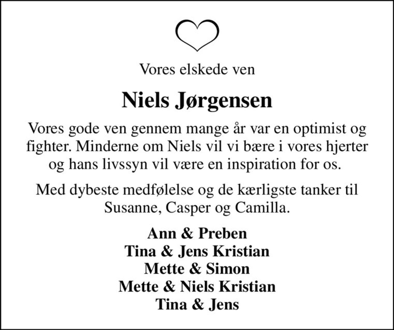 Vores elskede ven
Niels Jørgensen
Vores gode ven gennem mange år var en optimist og fighter. Minderne om Niels vil vi bære i vores hjerter og hans livssyn vil være en inspiration for os. 
Med dybeste medfølelse og de kærligste tanker til Susanne, Casper og Camilla.
Ann & Preben Tina & Jens Kristian Mette & Simon Mette & Niels Kristian Tina & Jens