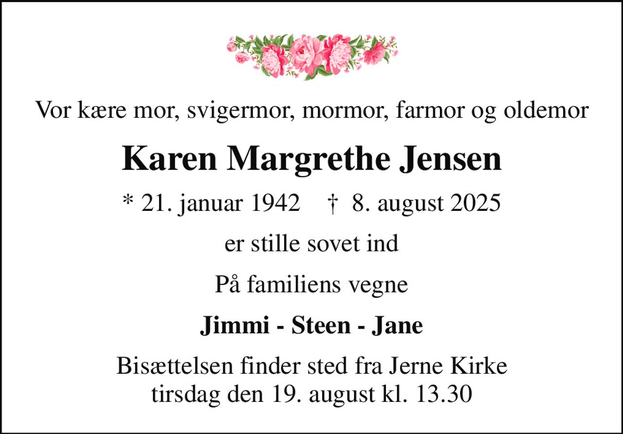 Vor kære mor, svigermor, mormor, farmor og oldemor
Karen Margrethe Jensen
* 21. januar 1942    ✝ 8. august 2025
er stille sovet ind
På familiens vegne
Jimmi - Steen - Jane
Bisættelsen finder sted fra Jerne Kirke  tirsdag den 19. august kl. 13.30