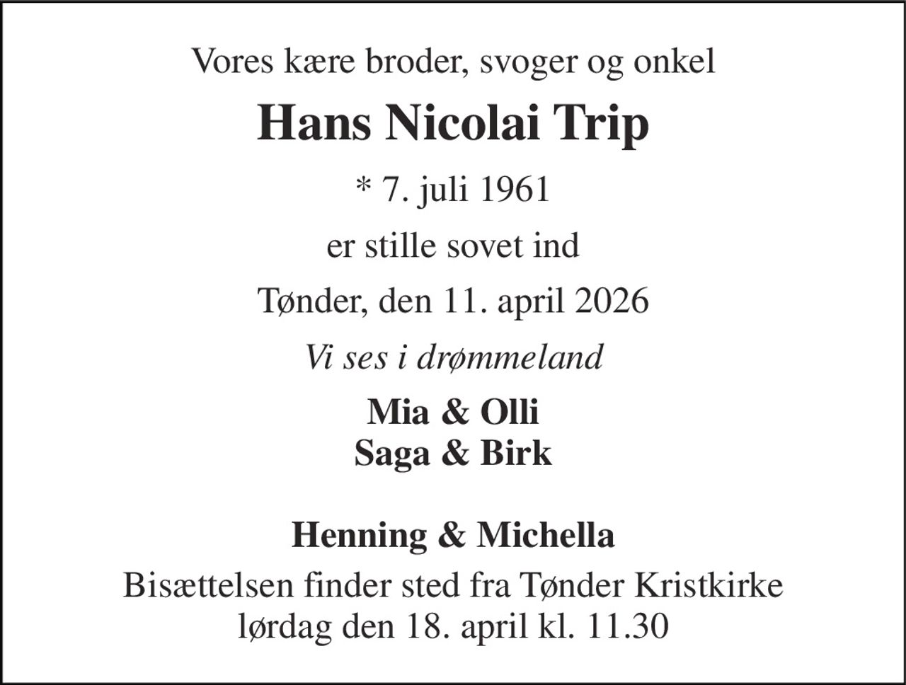 Vores kære broder, svoger og onkel 
Hans Nicolai Trip 
*​ 7. juli 1961 
er stille sovet ind 
Tønder, den 11. april 2026 
Vi ses i drømmeland 
Mia & Olli Saga & Birk  Henning & Michella 
Bisættelsen finder sted fra Tønder Kristkirke lørdag den 18. april kl. 11.30