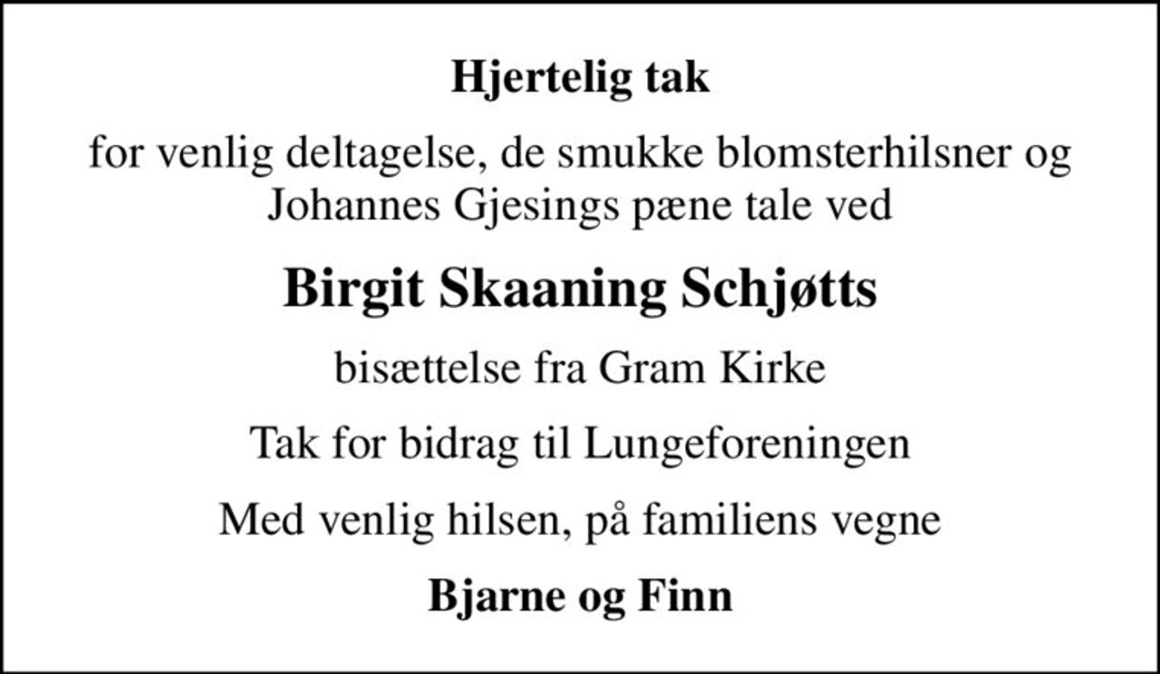 Hjertelig tak
for venlig deltagelse, de smukke blomsterhilsner og Johannes Gjesings pæne tale ved
Birgit Skaaning Schjøtts
bisættelse fra Gram Kirke
Tak for bidrag til Lungeforeningen
Med venlig hilsen, på familiens vegne
Bjarne og Finn