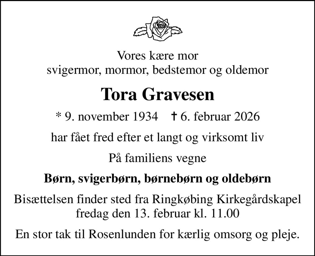 Vores kære mor svigermor, mormor, bedstemor og oldemor
Tora Gravesen
* 9. november 1934    ✝ 6. februar 2026
har fået fred efter et langt og virksomt liv
På familiens vegne
Børn, svigerbørn, børnebørn og oldebørn
Bisættelsen finder sted fra Ringkøbing Kirkegårdskapel  fredag den 13. februar kl. 11.00 
En stor tak til Rosenlunden for kærlig omsorg og pleje.