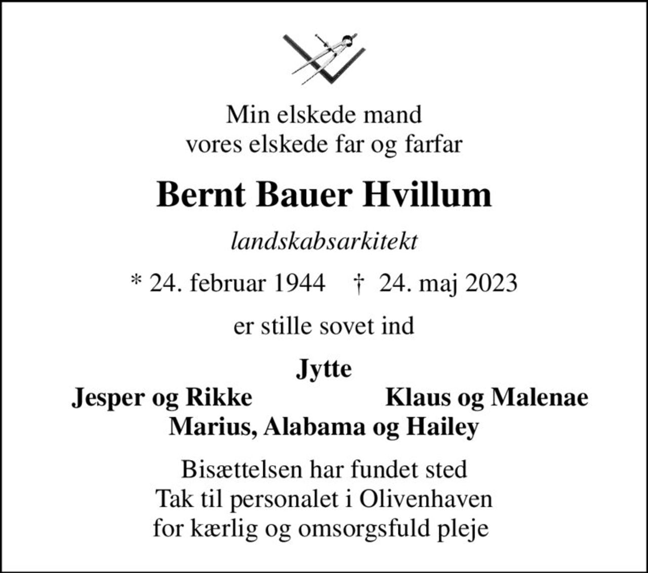 Min elskede mand vores elskede far og farfar
Bernt Bauer Hvillum
landskabsarkitekt
* 24. februar 1944    ✝ 24. maj 2023
er stille sovet ind
Jytte
Jesper og Rikke
Klaus og Malenae
Bisættelsen har fundet sted Tak til personalet i Olivenhaven for kærlig og omsorgsfuld pleje