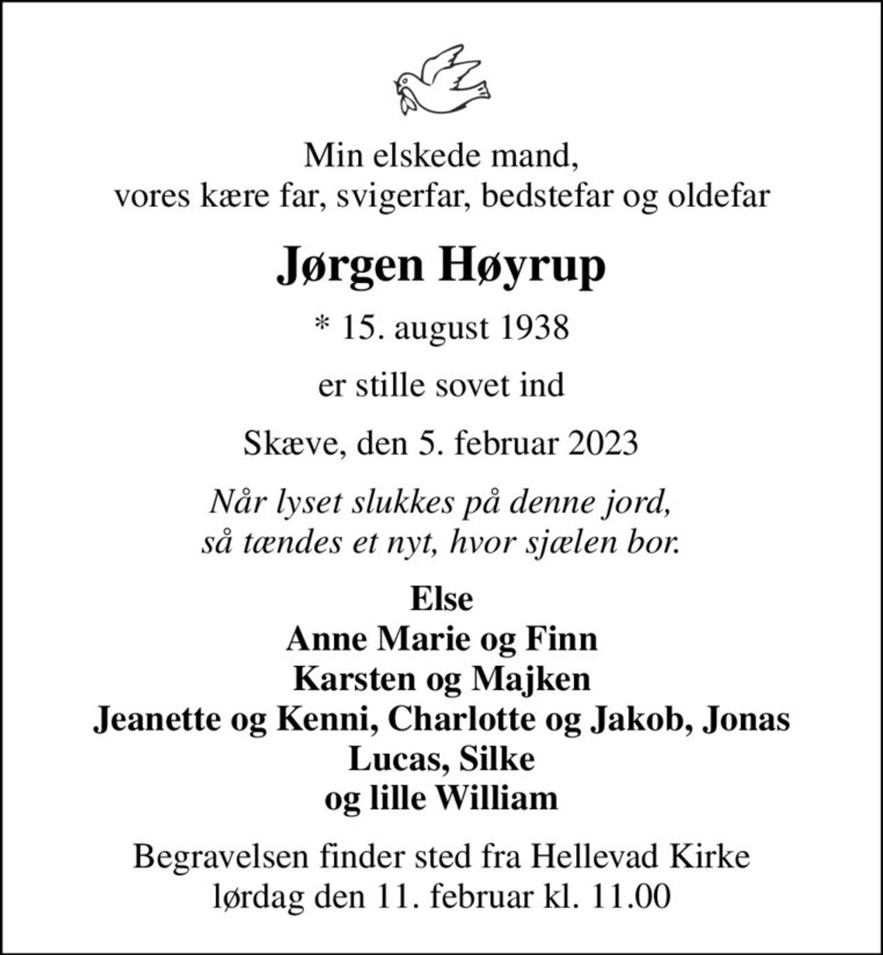 Min elskede mand, vores kære far, svigerfar, bedstefar og oldefar
Jørgen Høyrup
* 15. august 1938
er stille sovet ind
Skæve, den 5. februar 2023
Når lyset slukkes på denne jord, så tændes et nyt, hvor sjælen bor.
Else Anne Marie og Finn Karsten og Majken Jeanette og Kenni, Charlotte og Jakob, Jonas Lucas, Silke og lille William
Begravelsen finder sted fra Hellevad Kirke  lørdag den 11. februar kl. 11.00