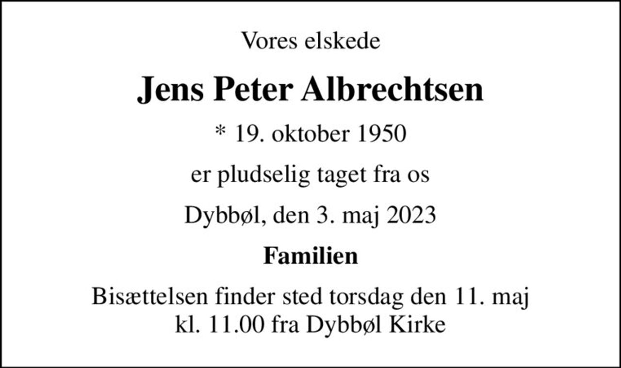 Vores elskede
Jens Peter Albrechtsen
* 19. oktober 1950
er pludselig taget fra os
Dybbøl, den 3. maj 2023
Familien
Bisættelsen finder sted torsdag den 11. maj kl. 11.00 fra Dybbøl Kirke