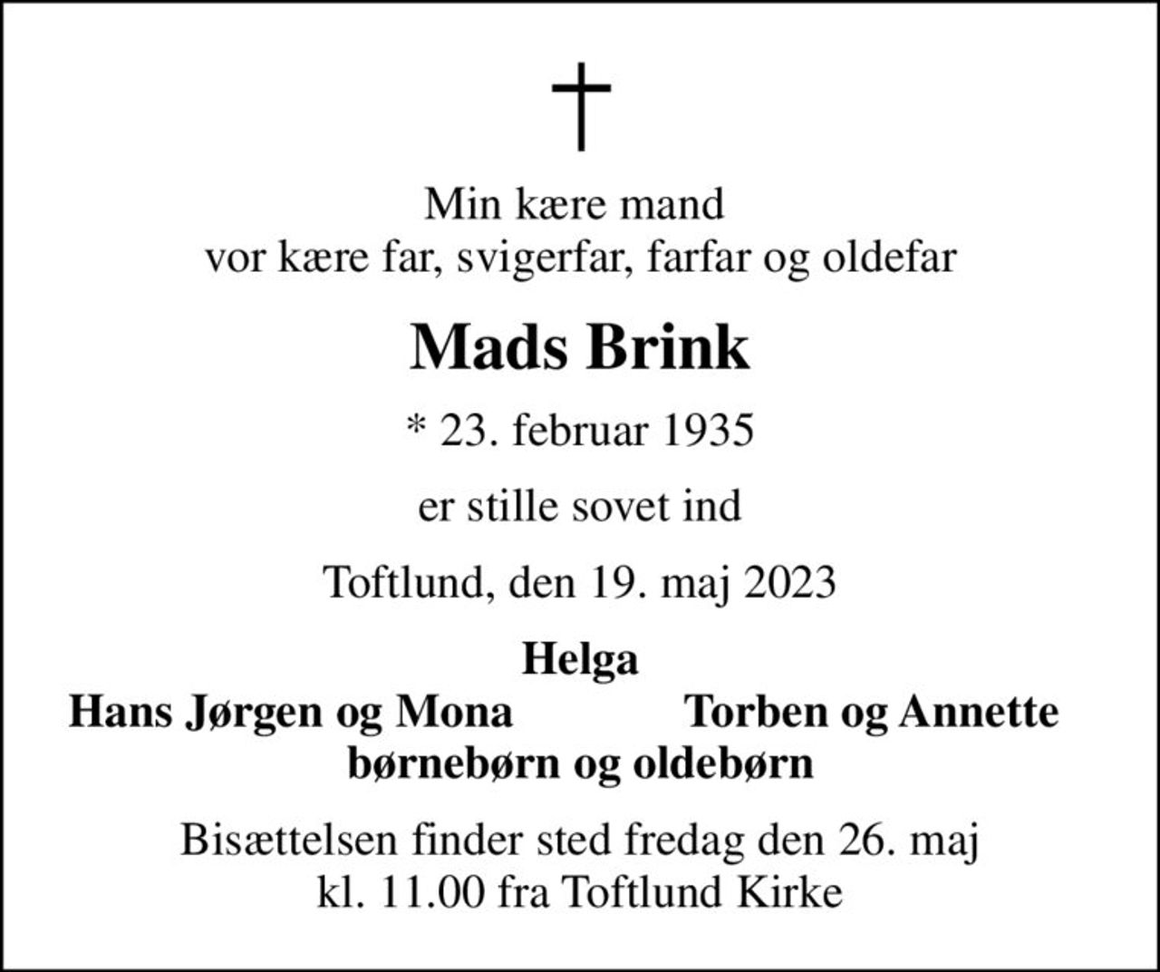 Min kære mand  vor kære far, svigerfar, farfar og oldefar
Mads Brink
* 23. februar 1935
er stille sovet ind
Toftlund, den 19. maj 2023
Helga
Hans Jørgen og Mona
Torben og Annette
Bisættelsen finder sted fredag den 26. maj kl. 11.00 fra Toftlund Kirke