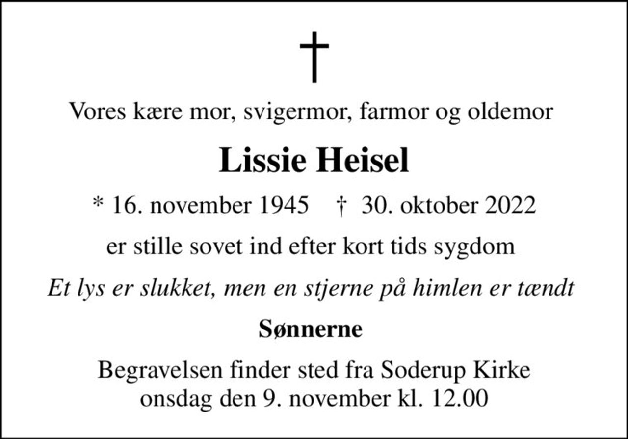 Vores kære mor, svigermor, farmor og oldemor 
Lissie Heisel
* 16. november 1945    ✝ 30. oktober 2022
er stille sovet ind efter kort tids sygdom 
Et lys er slukket, men en stjerne på himlen er tændt 
Sønnerne 
Begravelsen finder sted fra Soderup Kirke  onsdag den 9. november kl. 12.00