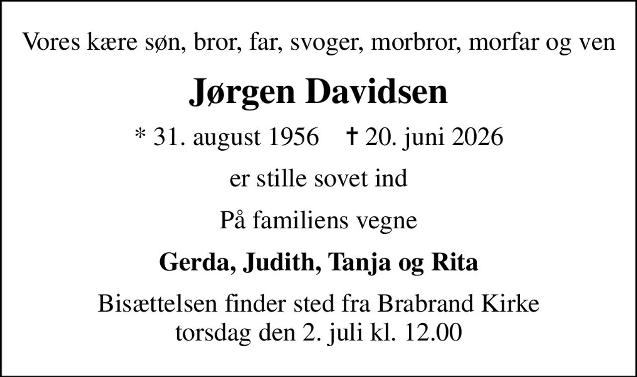 Vores kære søn, bror, far, svoger, morbror, morfar og ven
Jørgen Davidsen
* 31. august 1956    ✝ 20. juni 2026
er stille sovet ind
På familiens vegne
Gerda, Judith, Tanja og Rita
Bisættelsen finder sted fra Brabrand Kirke  torsdag den 2. juli kl. 12.00