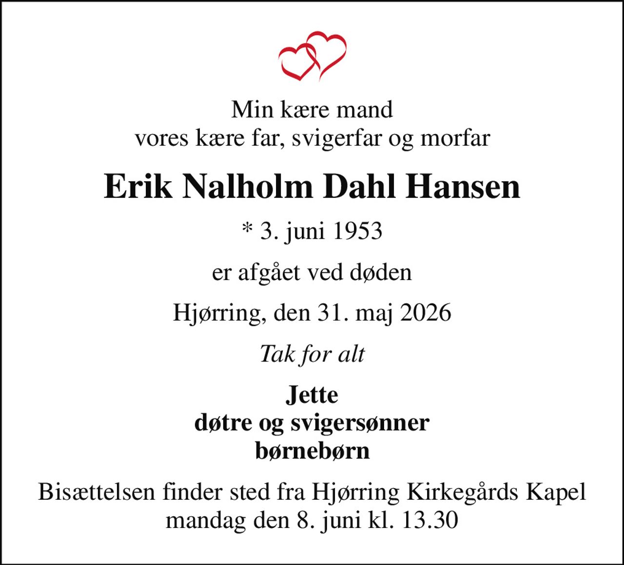 Min kære mand vores kære far, svigerfar og morfar
Erik Nalholm Dahl Hansen
* 3. juni 1953
er afgået ved døden
Hjørring, den 31. maj 2026
Tak for alt
Jette døtre og svigersønner børnebørn
Bisættelsen finder sted fra Hjørring Kirkegårds Kapel  mandag den 8. juni kl. 13.30
