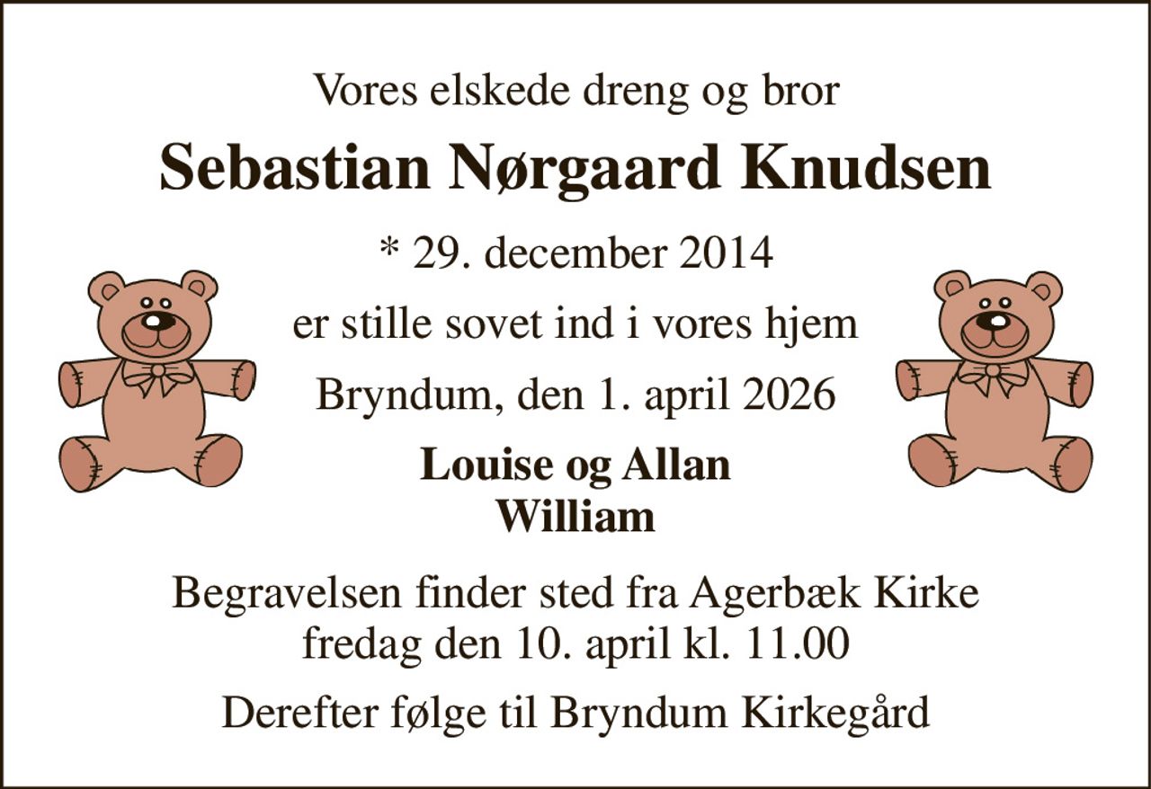 Vores elskede dreng og bror 
Sebastian Nørgaard Knudsen 
*​ 29. december 2014 
er stille sovet ind i vores hjem 
Bryndum, den 1. april 2026 
Louise og Allan William 
Begravelsen​ finder sted fra Agerbæk Kirke​ fredag den 10. april​ kl. 11.00 
Derefter følge til Bryndum Kirkegård