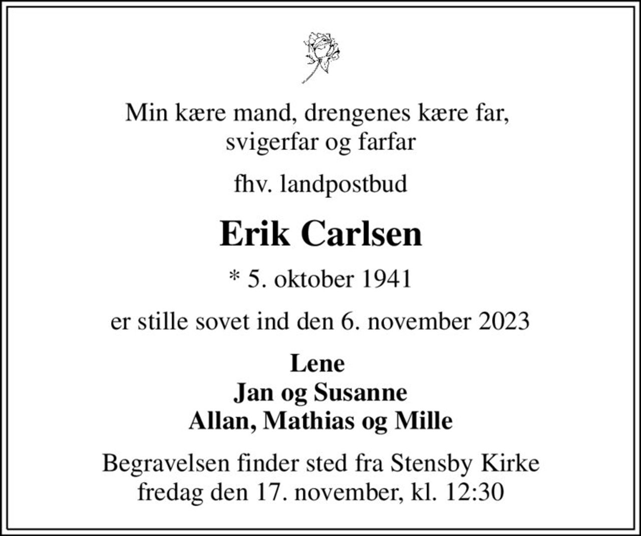 Min kære mand, drengenes kære far,  svigerfar og farfar
fhv. landpostbud
Erik Carlsen
* 5. oktober 1941
er stille sovet ind den 6. november 2023
Lene  Jan og Susanne Allan, Mathias og Mille
Begravelsen finder sted fra Stensby Kirke fredag den 17. november, kl. 12:30