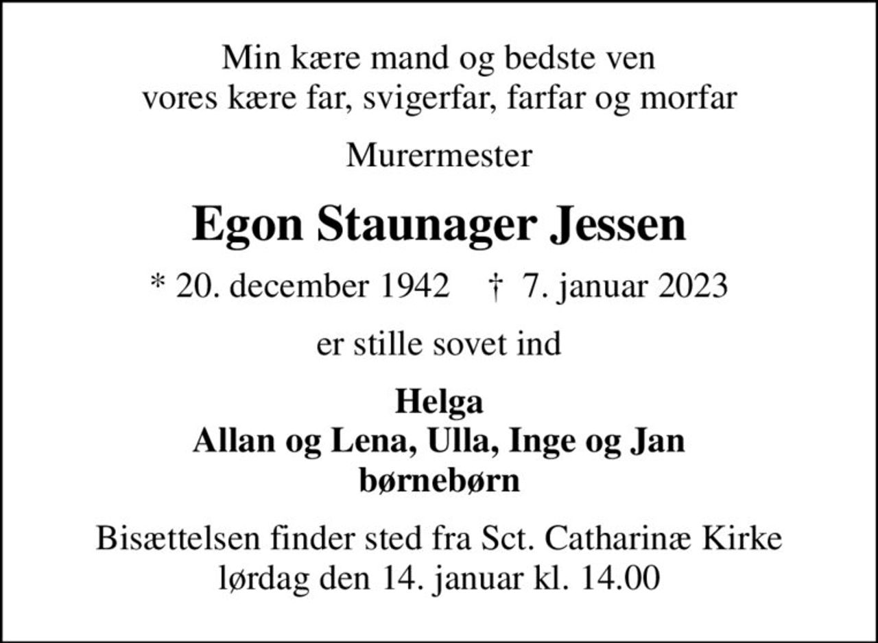 Min kære mand og bedste ven vores kære far, svigerfar, farfar og morfar
Murermester
Egon Staunager Jessen
* 20. december 1942    ✝ 7. januar 2023
er stille sovet ind
Helga Allan og Lena, Ulla, Inge og Jan børnebørn
Bisættelsen finder sted fra Sct. Catharinæ Kirke  lørdag den 14. januar kl. 14.00