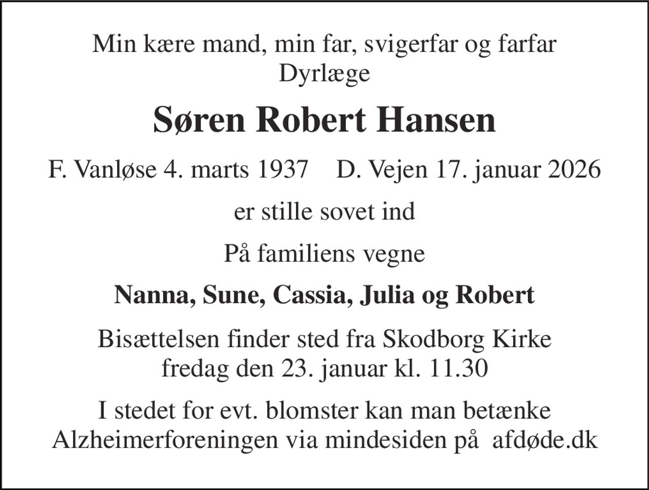 Min kære mand, min far, svigerfar og farfar Dyrlæge 
Søren Robert Hansen 
F. Vanløse 4. marts 1937​    D. Vejen 17. januar 2026 
er stille sovet ind 
På familiens vegne 
Nanna, Sune, Cassia, Julia og Robert 
Bisættelsen finder sted fra Skodborg Kirke fredag den 23. januar kl. 11.30 
I stedet for evt. blomster kan man betænke Alzheimerforeningen via mindesiden på  afdøde.dk