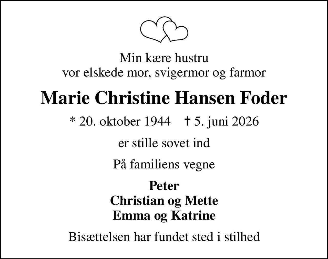 Min kære hustru vor elskede mor, svigermor og farmor
Marie Christine Hansen Foder
* 20. oktober 1944    ✝ 5. juni 2026
er stille sovet ind
På familiens vegne
Peter Christian og Mette Emma og Katrine
Bisættelsen har fundet sted i stilhed
