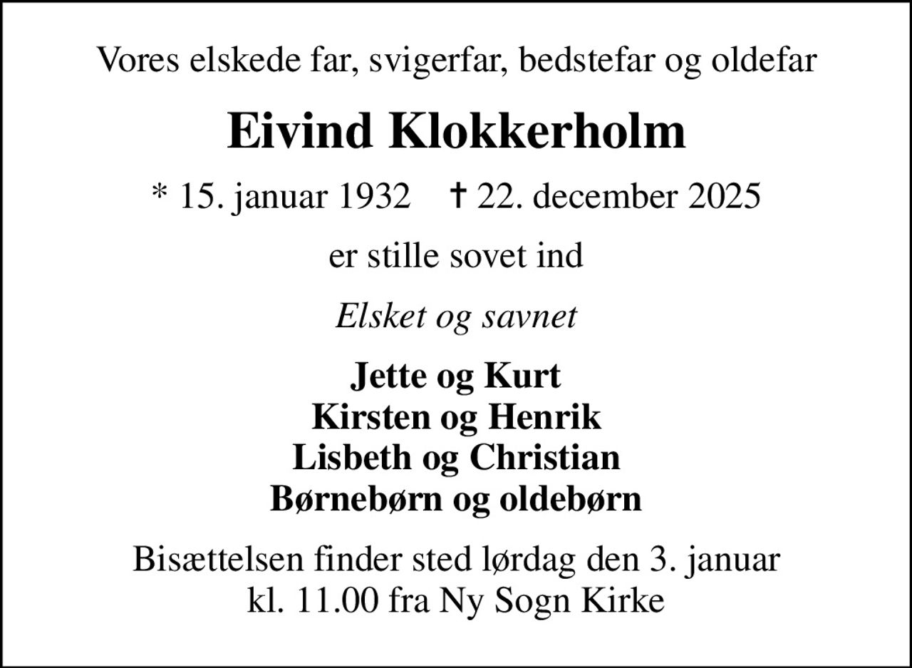 Vores elskede far, svigerfar, bedstefar og oldefar
Eivind Klokkerholm
* 15. januar 1932    ✝ 22. december 2025
er stille sovet ind
Elsket og savnet
Jette og Kurt Kirsten og Henrik Lisbeth og Christian Børnebørn og oldebørn
Bisættelsen finder sted lørdag den 3. januar kl. 11.00 fra Ny Sogn Kirke