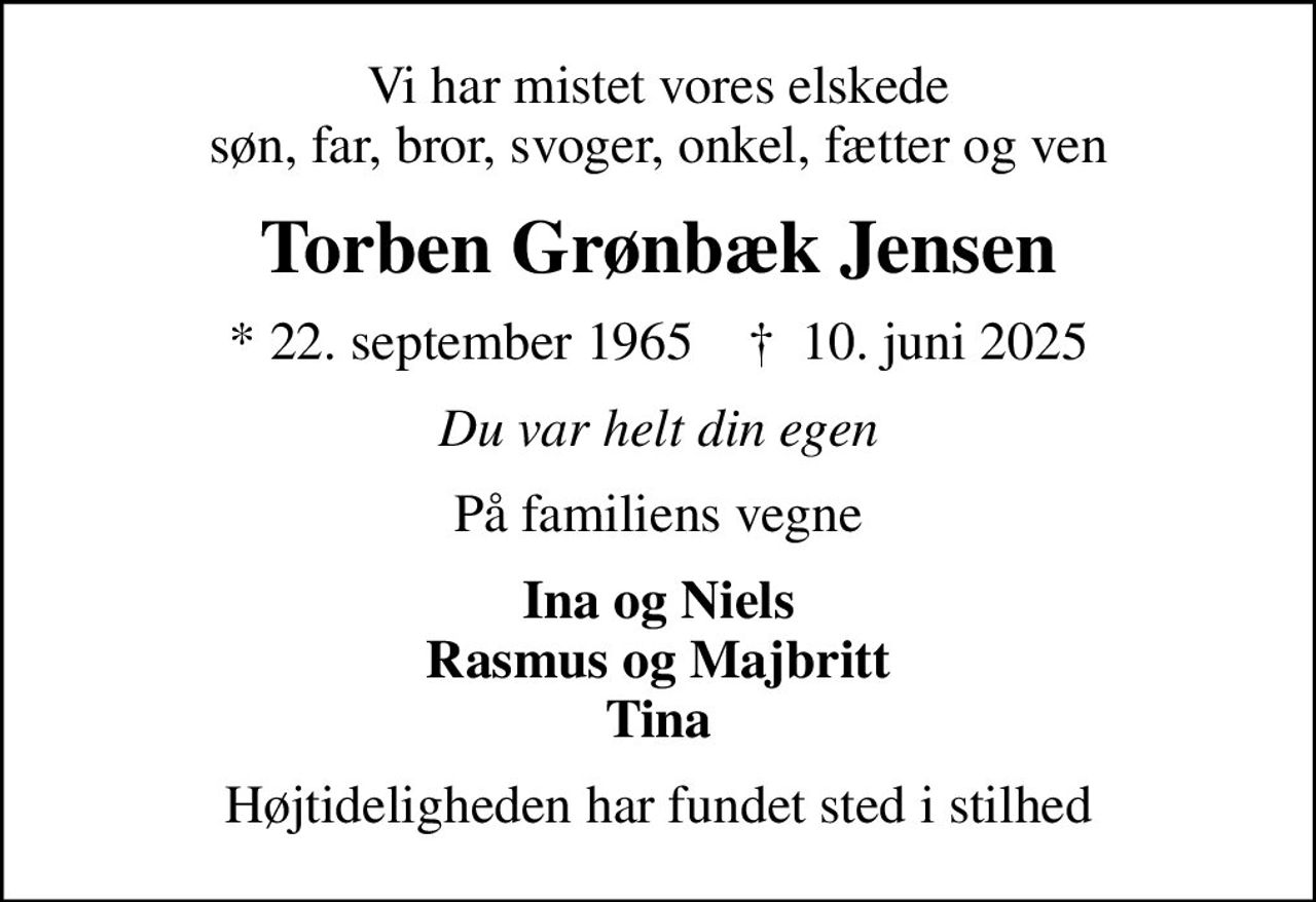 Vi har mistet vores elskede søn, far, bror, svoger, onkel, fætter og ven
Torben Grønbæk Jensen
* 22. september 1965    ✝ 10. juni 2025
Du var helt din egen
På familiens vegne
Ina og Niels Rasmus og Majbritt Tina
Højtideligheden har fundet sted i stilhed