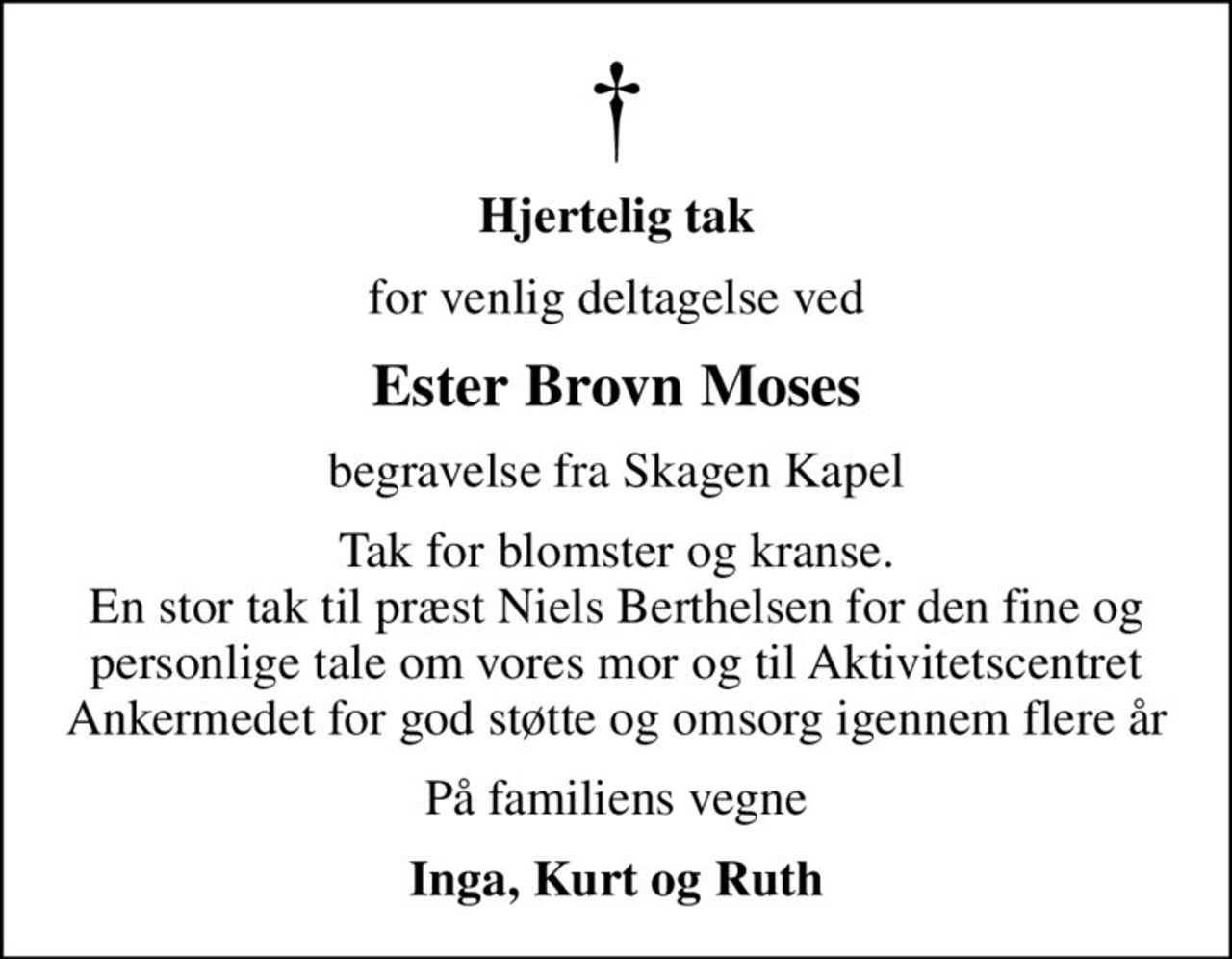 Hjertelig tak
for venlig deltagelse ved
Ester Brovn Moses
begravelse fra Skagen Kapel
Tak for blomster og kranse. En stor tak til præst Niels Berthelsen for den fine og personlige tale om vores mor og til Aktivitetscentret Ankermedet for god støtte og omsorg igennem flere år
På familiens vegne
Inga, Kurt og Ruth