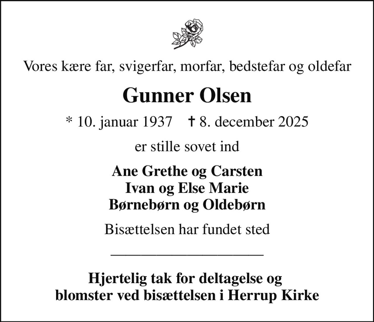 Vores kære far, svigerfar, morfar, bedstefar og oldefar
Gunner Olsen
* 10. januar 1937    ✝ 8. december 2025
er stille sovet ind
Ane Grethe og Carsten Ivan og Else Marie Børnebørn og Oldebørn
Bisættelsen har fundet sted
Hjertelig tak for deltagelse og  blomster ved bisættelsen i Herrup Kirke