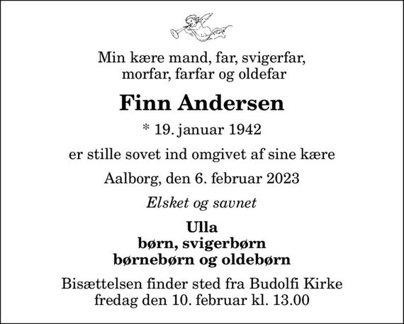 Min kære mand, far, svigerfar,  morfar, farfar og oldefar
Finn Andersen
* 19. januar 1942
er stille sovet ind omgivet af sine kære
Aalborg, den 6. februar 2023
Elsket og savnet
Ulla børn, svigerbørn børnebørn og oldebørn
Bisættelsen finder sted fra Budolfi Kirke  fredag den 10. februar kl. 13.00